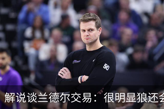 解说谈兰德尔交易：很明显狼还会有操作 没必要主动这么为送而送